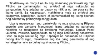 Tinatalakay sa modyul na ito ang sinaunang paniniwala ng mga
Pilipino sa pamamagitan ng artefact at mga nakasulat na
sanggunian. Ang artefact ay bagay na nilikha ng tao para sa iba-
ibang gamit. Sa kasaysayan, mahihinuha mula sa artefact ang
kalagayan, kapaligiran, kultura at pamamalakad ng isang lipunan.
Ang artefact ay primaryang sanggunian.
Upang maunawaan ang paniniwala ng mga sinaunang Pilipino,
susuriin ang bangang Manunggul, isang artefact ng panahong
Neolitiko na natagpuan sa kwebang Manunggul, Lipuun Point,
Quezon, Palawan. Nagpapakita ito ng mga katutubong paniniwala.
Base sa mga sinulat ng mga Espanyol na nanirahan sa Pilipinas
noong ika-16 siglo, malalaman ang iba pang paniniwala at ang
kahalagahan nito sa buhay ng sinaunang Pilipino.
 