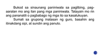 Bukod sa sinaunang paniniwala sa paglibing, pag-
aaralan mo ang ilan pang mga paniniwala. Tatayain mo rin
ang pananatili o pagbabago ng mga ito sa kasalukuyan.
Sumali sa grupong inatasan ng guro, basahin ang
itinakdang sipi, at sundin ang panuto.
 