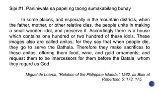 Sipi #1. Paniniwala sa papel ng taong sumakabilang buhay
In some places, and especially in the mountain districts, when
the father, mother, or other relative dies, the people unite in making
a small wooden idol, and preserve it. Accordingly there is a house
which contains one hundred or two hundred of these idols. These
images also are called anitos; for they say that when people die,
they go to serve the Bathala. Therefore they make sacrifices to
these anitos, offering them food, wine, and gold ornaments; and
request them to be intercessors for them before the Batala, whom
they regard as God.
Miguel de Loarca, “Relation of the Philippine Islands,” 1582, sa Blair at
Robertson 5: 173, 175.
 
