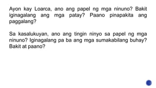 Ayon kay Loarca, ano ang papel ng mga ninuno? Bakit
iginagalang ang mga patay? Paano pinapakita ang
paggalang?
Sa kasalukuyan, ano ang tingin ninyo sa papel ng mga
ninuno? Iginagalang pa ba ang mga sumakabilang buhay?
Bakit at paano?
 