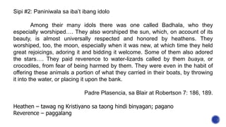 Sipi #2: Paniniwala sa iba’t ibang idolo
Among their many idols there was one called Badhala, who they
especially worshiped…. They also worshiped the sun, which, on account of its
beauty, is almost universally respected and honored by heathens. They
worshiped, too, the moon, especially when it was new, at which time they held
great rejoicings, adoring it and bidding it welcome. Some of them also adored
the stars…. They paid reverence to water-lizards called by them buaya, or
crocodiles, from fear of being harmed by them. They were even in the habit of
offering these animals a portion of what they carried in their boats, by throwing
it into the water, or placing it upon the bank.
Padre Plasencia, sa Blair at Robertson 7: 186, 189.
Heathen – tawag ng Kristiyano sa taong hindi binyagan; pagano
Reverence – paggalang
 