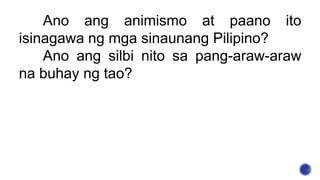 Ano ang animismo at paano ito
isinagawa ng mga sinaunang Pilipino?
Ano ang silbi nito sa pang-araw-araw
na buhay ng tao?
 