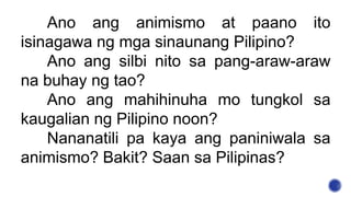 Ano ang animismo at paano ito
isinagawa ng mga sinaunang Pilipino?
Ano ang silbi nito sa pang-araw-araw
na buhay ng tao?
Ano ang mahihinuha mo tungkol sa
kaugalian ng Pilipino noon?
Nananatili pa kaya ang paniniwala sa
animismo? Bakit? Saan sa Pilipinas?
 