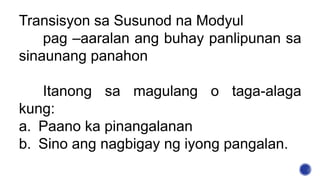 Transisyon sa Susunod na Modyul
pag –aaralan ang buhay panlipunan sa
sinaunang panahon
Itanong sa magulang o taga-alaga
kung:
a. Paano ka pinangalanan
b. Sino ang nagbigay ng iyong pangalan.
 