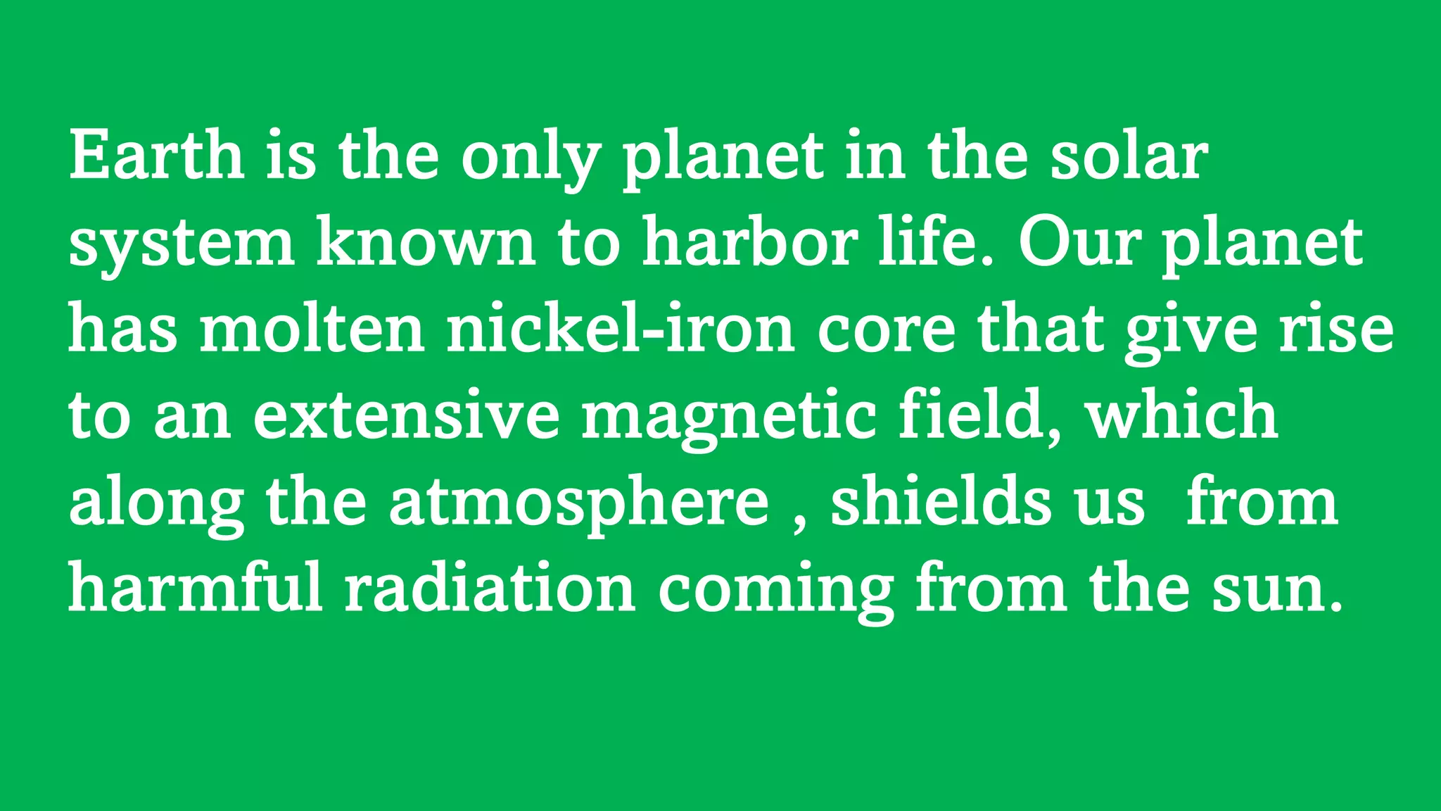 Earth is the only planet in the solar
system known to harbor life. Our planet
has molten nickel-iron core that give rise
to an extensive magnetic field, which
along the atmosphere , shields us from
harmful radiation coming from the sun.
 