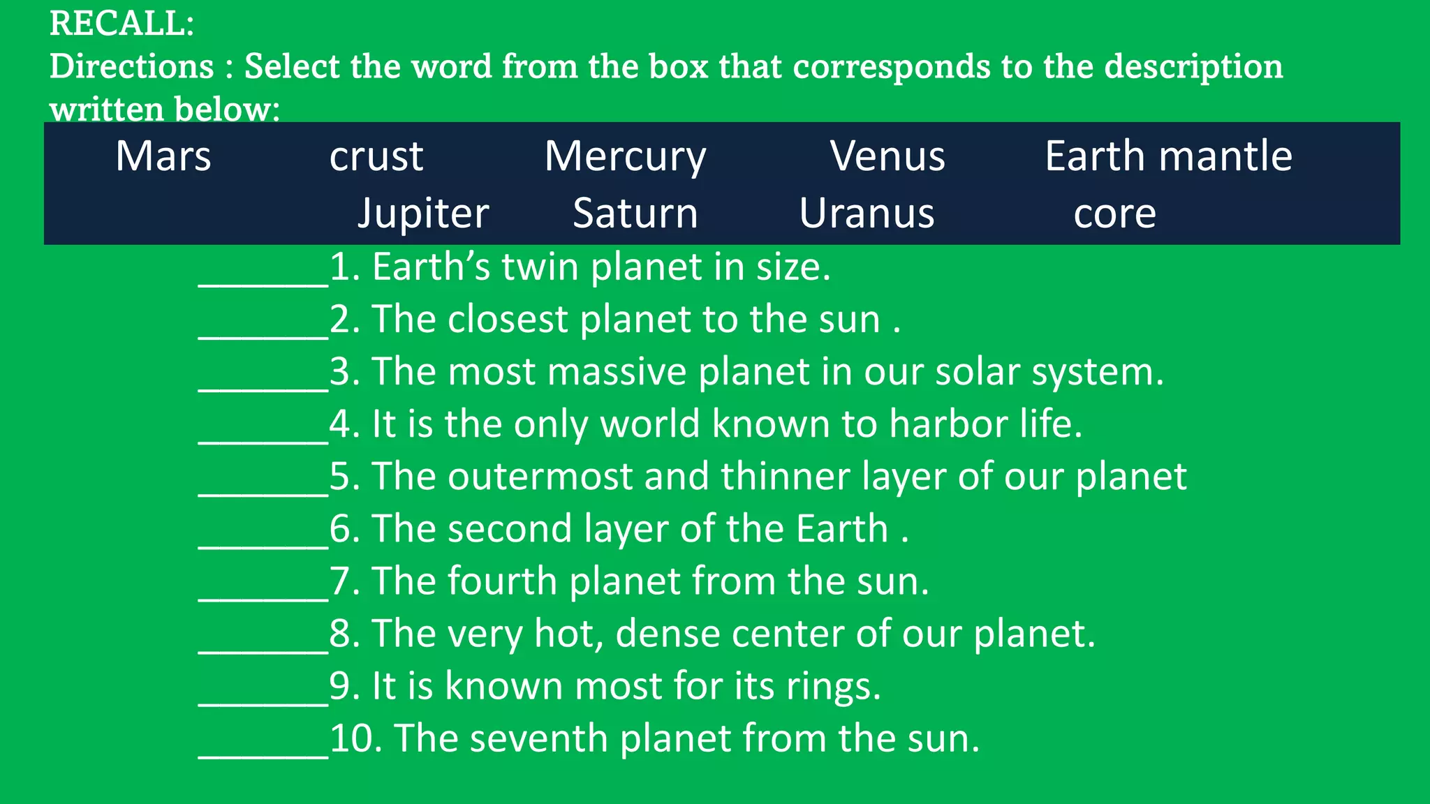 RECALL:
Directions : Select the word from the box that corresponds to the description
written below:
Mars crust Mercury Venus Earth mantle
Jupiter Saturn Uranus core
______1. Earth’s twin planet in size.
______2. The closest planet to the sun .
______3. The most massive planet in our solar system.
______4. It is the only world known to harbor life.
______5. The outermost and thinner layer of our planet
______6. The second layer of the Earth .
______7. The fourth planet from the sun.
______8. The very hot, dense center of our planet.
______9. It is known most for its rings.
______10. The seventh planet from the sun.
 