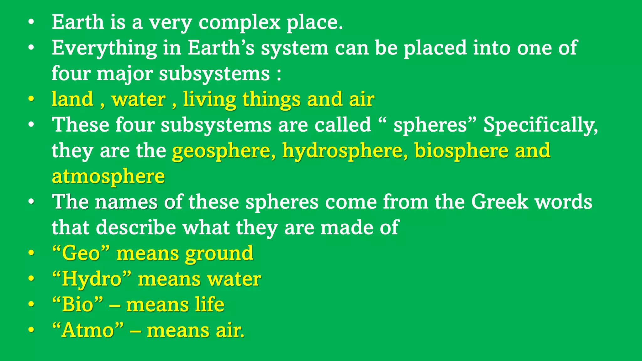• Earth is a very complex place.
• Everything in Earth’s system can be placed into one of
four major subsystems :
• land , water , living things and air
• These four subsystems are called “ spheres” Specifically,
they are the geosphere, hydrosphere, biosphere and
atmosphere
• The names of these spheres come from the Greek words
that describe what they are made of
• “Geo” means ground
• “Hydro” means water
• “Bio” – means life
• “Atmo” – means air.
 
