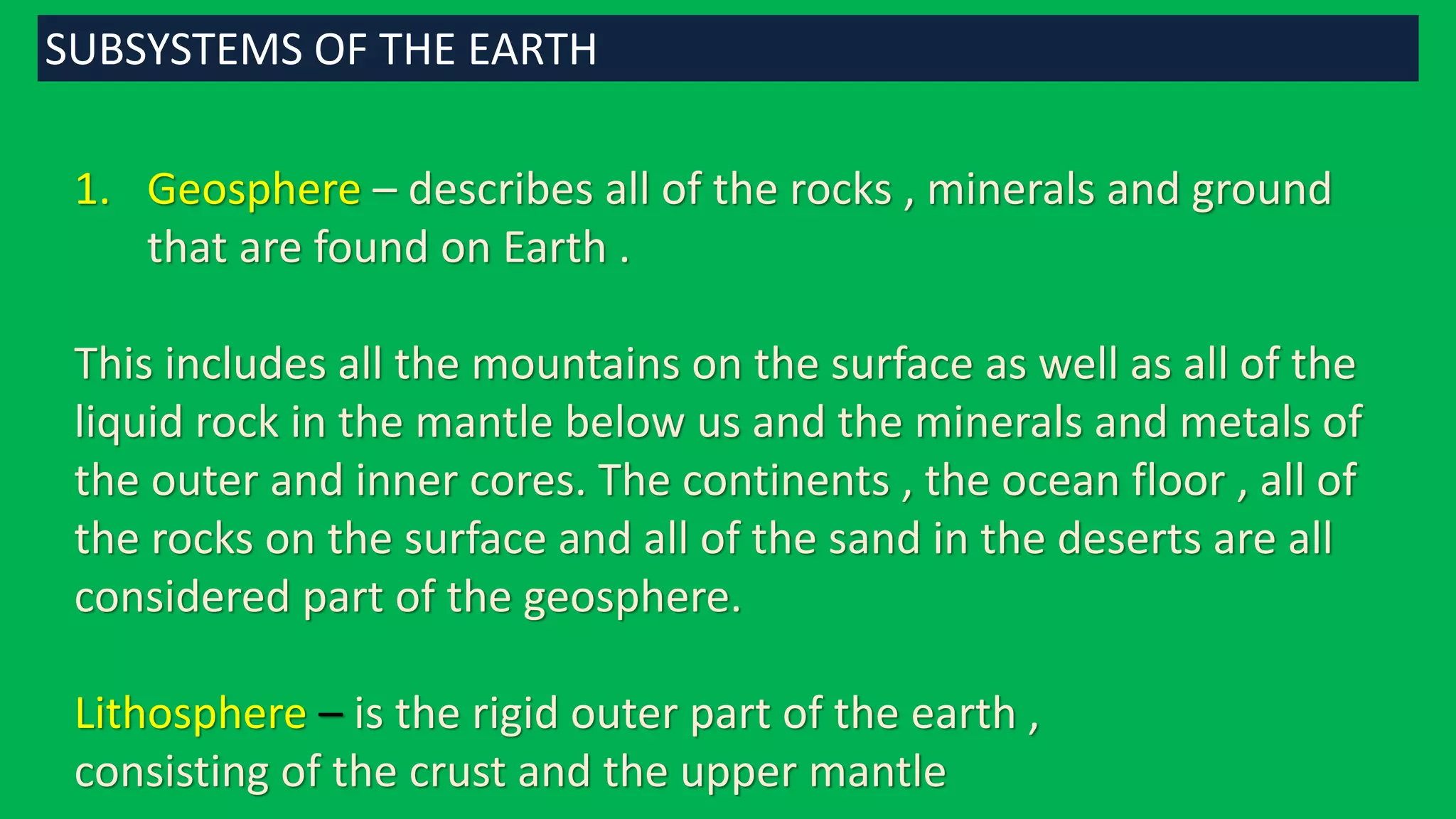 1. Geosphere – describes all of the rocks , minerals and ground
that are found on Earth .
This includes all the mountains on the surface as well as all of the
liquid rock in the mantle below us and the minerals and metals of
the outer and inner cores. The continents , the ocean floor , all of
the rocks on the surface and all of the sand in the deserts are all
considered part of the geosphere.
Lithosphere – is the rigid outer part of the earth ,
consisting of the crust and the upper mantle
SUBSYSTEMS OF THE EARTH
 