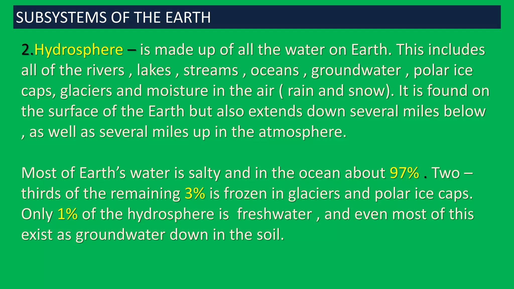 2.Hydrosphere – is made up of all the water on Earth. This includes
all of the rivers , lakes , streams , oceans , groundwater , polar ice
caps, glaciers and moisture in the air ( rain and snow). It is found on
the surface of the Earth but also extends down several miles below
, as well as several miles up in the atmosphere.
Most of Earth’s water is salty and in the ocean about 97% . Two –
thirds of the remaining 3% is frozen in glaciers and polar ice caps.
Only 1% of the hydrosphere is freshwater , and even most of this
exist as groundwater down in the soil.
SUBSYSTEMS OF THE EARTH
 