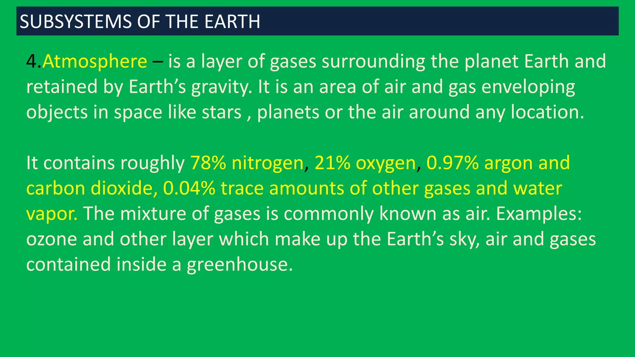4.Atmosphere – is a layer of gases surrounding the planet Earth and
retained by Earth’s gravity. It is an area of air and gas enveloping
objects in space like stars , planets or the air around any location.
It contains roughly 78% nitrogen, 21% oxygen, 0.97% argon and
carbon dioxide, 0.04% trace amounts of other gases and water
vapor. The mixture of gases is commonly known as air. Examples:
ozone and other layer which make up the Earth’s sky, air and gases
contained inside a greenhouse.
SUBSYSTEMS OF THE EARTH
 
