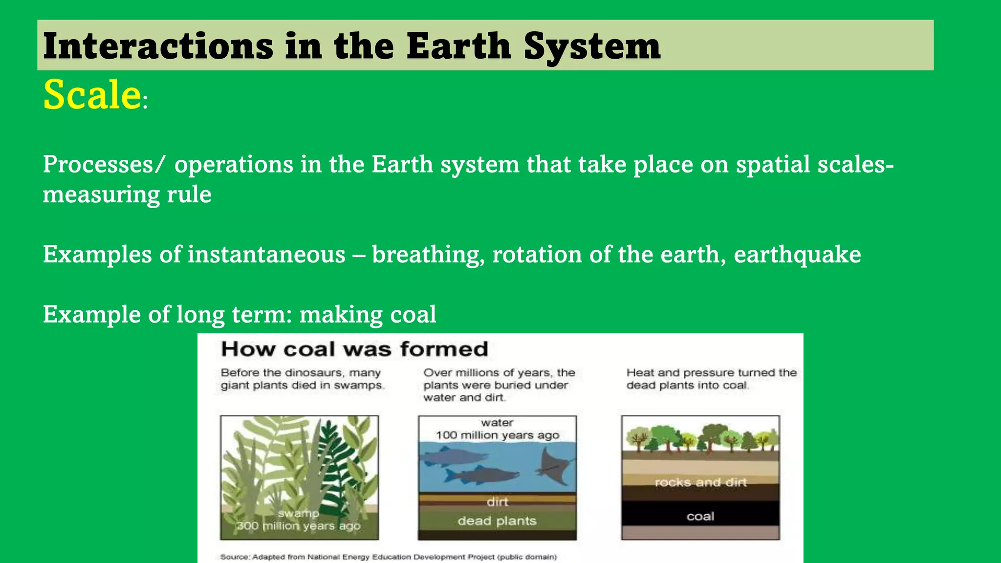 Interactions in the Earth System
Scale:
Processes/ operations in the Earth system that take place on spatial scales-
measuring rule
Examples of instantaneous – breathing, rotation of the earth, earthquake
Example of long term: making coal
 