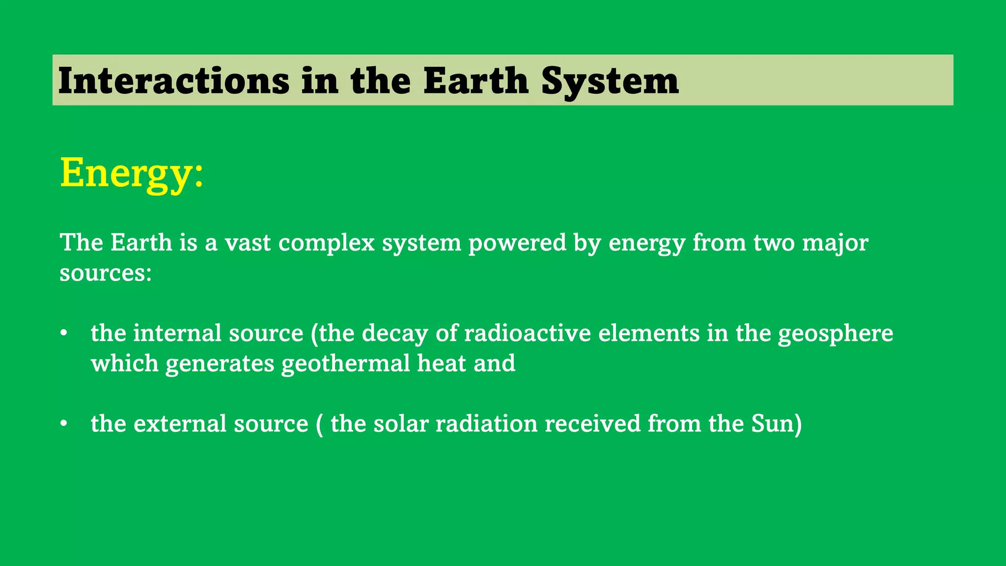 Interactions in the Earth System
Energy:
The Earth is a vast complex system powered by energy from two major
sources:
• the internal source (the decay of radioactive elements in the geosphere
which generates geothermal heat and
• the external source ( the solar radiation received from the Sun)
 