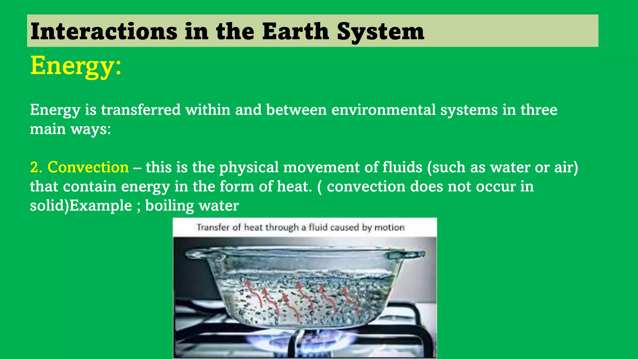 Interactions in the Earth System
Energy:
Energy is transferred within and between environmental systems in three
main ways:
2. Convection – this is the physical movement of fluids (such as water or air)
that contain energy in the form of heat. ( convection does not occur in
solid)Example ; boiling water
 