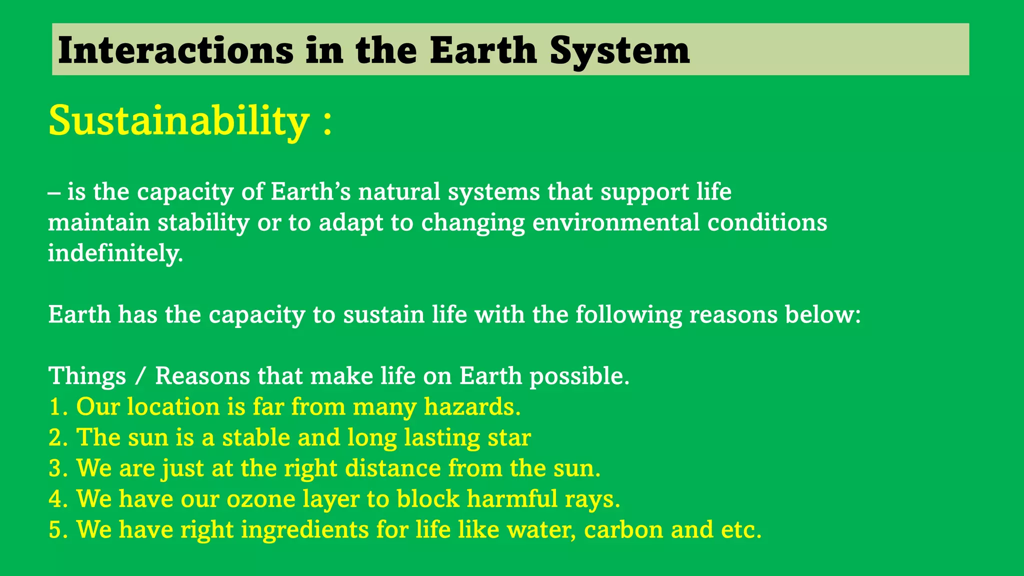 Interactions in the Earth System
Sustainability :
– is the capacity of Earth’s natural systems that support life
maintain stability or to adapt to changing environmental conditions
indefinitely.
Earth has the capacity to sustain life with the following reasons below:
Things / Reasons that make life on Earth possible.
1. Our location is far from many hazards.
2. The sun is a stable and long lasting star
3. We are just at the right distance from the sun.
4. We have our ozone layer to block harmful rays.
5. We have right ingredients for life like water, carbon and etc.
 