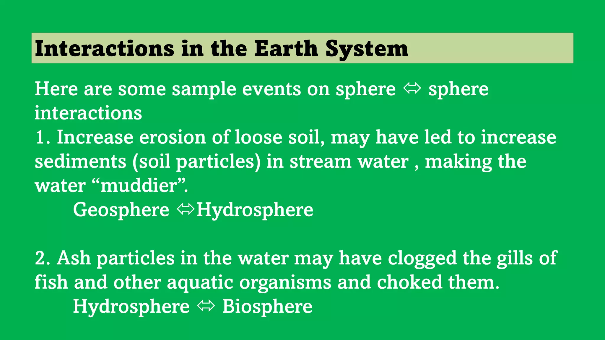 Interactions in the Earth System
Here are some sample events on sphere  sphere
interactions
1. Increase erosion of loose soil, may have led to increase
sediments (soil particles) in stream water , making the
water “muddier”.
Geosphere Hydrosphere
2. Ash particles in the water may have clogged the gills of
fish and other aquatic organisms and choked them.
Hydrosphere  Biosphere
 