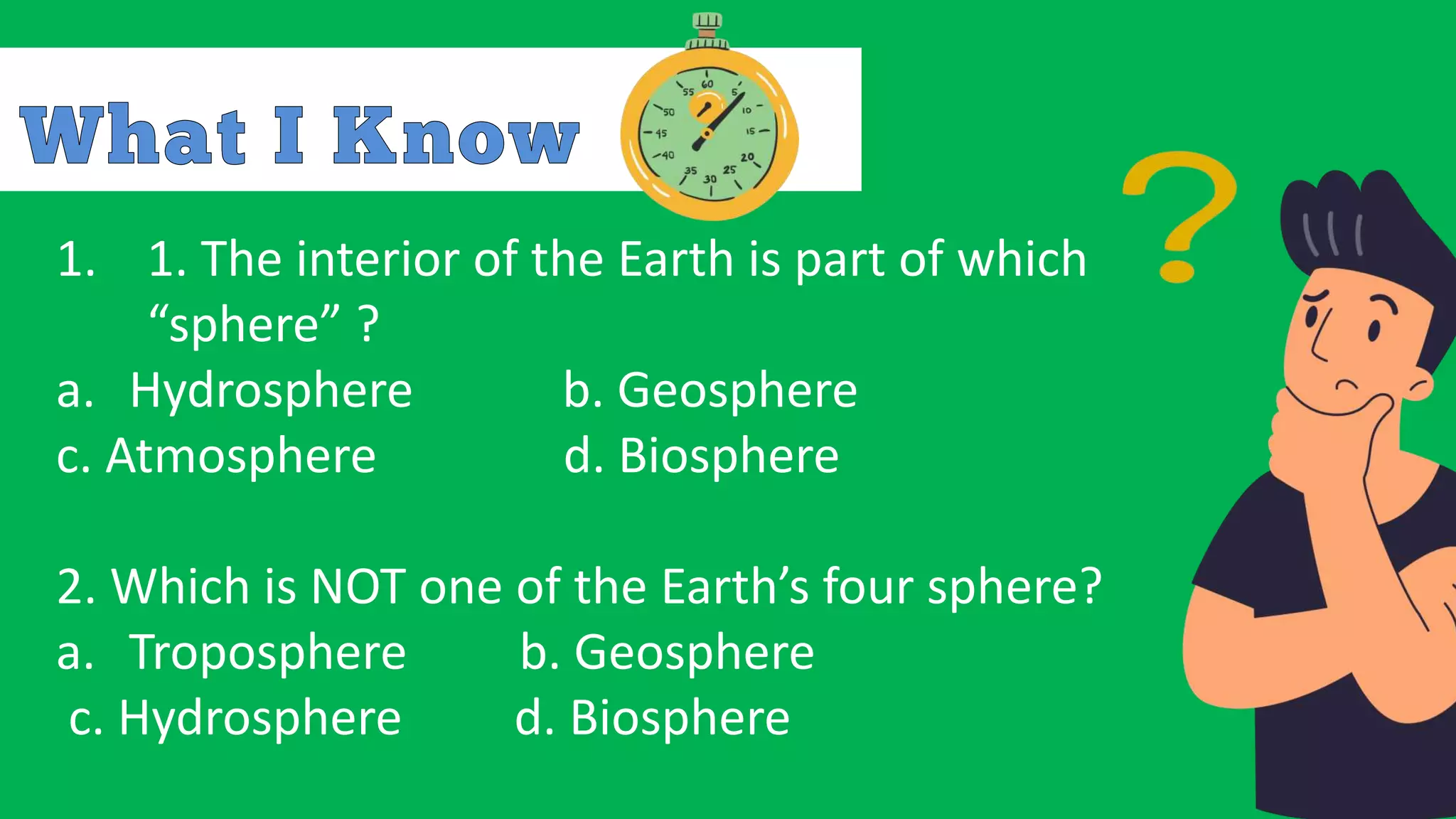 1. 1. The interior of the Earth is part of which
“sphere” ?
a. Hydrosphere b. Geosphere
c. Atmosphere d. Biosphere
2. Which is NOT one of the Earth’s four sphere?
a. Troposphere b. Geosphere
c. Hydrosphere d. Biosphere
 