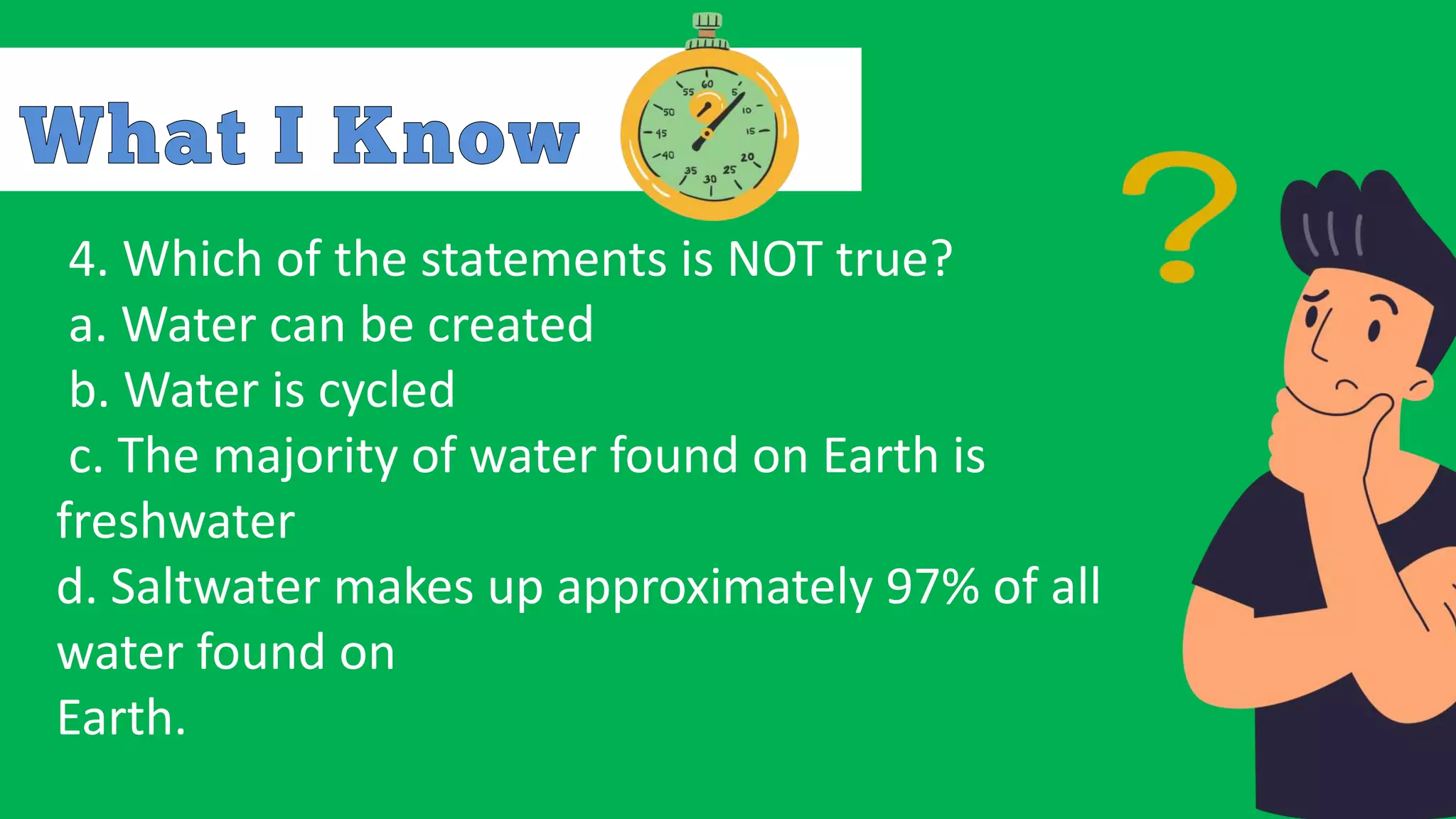 4. Which of the statements is NOT true?
a. Water can be created
b. Water is cycled
c. The majority of water found on Earth is
freshwater
d. Saltwater makes up approximately 97% of all
water found on
Earth.
 