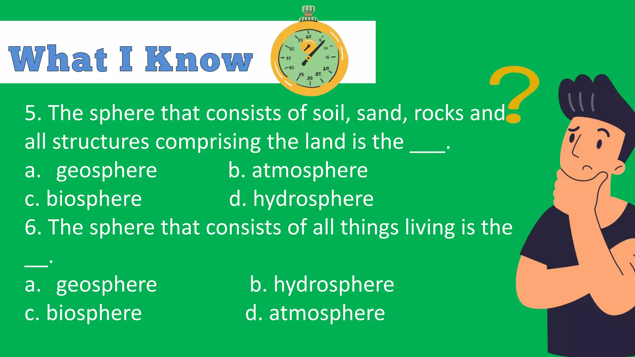 5. The sphere that consists of soil, sand, rocks and
all structures comprising the land is the ___.
a. geosphere b. atmosphere
c. biosphere d. hydrosphere
6. The sphere that consists of all things living is the
__.
a. geosphere b. hydrosphere
c. biosphere d. atmosphere
 