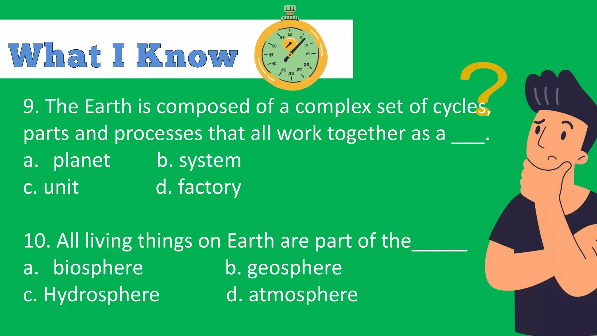 9. The Earth is composed of a complex set of cycles,
parts and processes that all work together as a ___.
a. planet b. system
c. unit d. factory
10. All living things on Earth are part of the_____
a. biosphere b. geosphere
c. Hydrosphere d. atmosphere
 