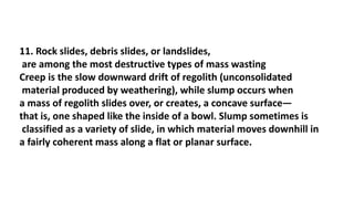 11. Rock slides, debris slides, or landslides,
are among the most destructive types of mass wasting
Creep is the slow downward drift of regolith (unconsolidated
material produced by weathering), while slump occurs when
a mass of regolith slides over, or creates, a concave surface—
that is, one shaped like the inside of a bowl. Slump sometimes is
classified as a variety of slide, in which material moves downhill in
a fairly coherent mass along a flat or planar surface.
 
