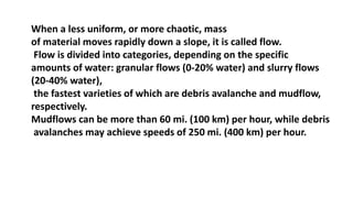 When a less uniform, or more chaotic, mass
of material moves rapidly down a slope, it is called flow.
Flow is divided into categories, depending on the specific
amounts of water: granular flows (0-20% water) and slurry flows
(20-40% water),
the fastest varieties of which are debris avalanche and mudflow,
respectively.
Mudflows can be more than 60 mi. (100 km) per hour, while debris
avalanches may achieve speeds of 250 mi. (400 km) per hour.
 