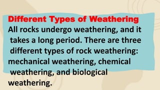 Different Types of Weathering
All rocks undergo weathering, and it
takes a long period. There are three
different types of rock weathering:
mechanical weathering, chemical
weathering, and biological
weathering.
 