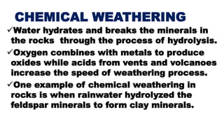CHEMICAL WEATHERING
Water hydrates and breaks the minerals in
the rocks through the process of hydrolysis.
Oxygen combines with metals to produce
oxides while acids from vents and volcanoes
increase the speed of weathering process.
One example of chemical weathering in
rocks is when rainwater hydrolyzed the
feldspar minerals to form clay minerals.
 