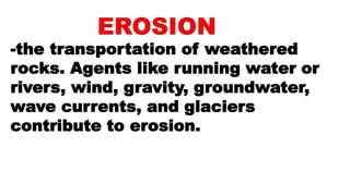 -the transportation of weathered
rocks. Agents like running water or
rivers, wind, gravity, groundwater,
wave currents, and glaciers
contribute to erosion.
 