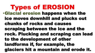 happens when the
ice moves downhill and plucks out
chunks of rocks and causes
scraping between the ice and the
rock. Plucking and scraping can lead
to the development of other
landforms if, for example, the
glaciers hit a mountain and erode it.
 