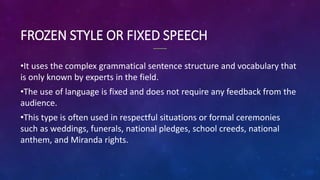 FROZEN STYLE OR FIXED SPEECH
•It uses the complex grammatical sentence structure and vocabulary that
is only known by experts in the field.
•The use of language is fixed and does not require any feedback from the
audience.
•This type is often used in respectful situations or formal ceremonies
such as weddings, funerals, national pledges, school creeds, national
anthem, and Miranda rights.
 