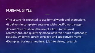 FORMAL STYLE
•The speaker is expected to use formal words and expressions.
•It delivers in complete sentences with specific word usage.
•Formal Style disallows the use of ellipsis (omissions),
contractions, and qualifying modal adverbials such as probably,
possibly, evidently, surely, certainly, and subjectively marks.
•Examples: business meetings, job interviews, research
 
