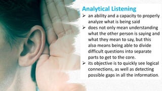 Analytical Listening
 an ability and a capacity to properly
analyze what is being said
 does not only mean understanding
what the other person is saying and
what they mean to say, but this
also means being able to divide
difficult questions into separate
parts to get to the core.
 its objective is to quickly see logical
connections, as well as detecting
possible gaps in all the information.
 