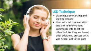 LSD Technique
 Listening, Summarizing and
Digging Deeper
 Hear with full concentration
and sink in information;
Summarize info to let the
other feel like they are heard,
offer additions, process what
was heard; Get to the Core
 