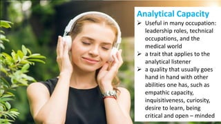 Analytical Capacity
 Useful in many occupation:
leadership roles, technical
occupations, and the
medical world
 a trait that applies to the
analytical listener
 a quality that usually goes
hand in hand with other
abilities one has, such as
empathic capacity,
inquisitiveness, curiosity,
desire to learn, being
critical and open – minded
 