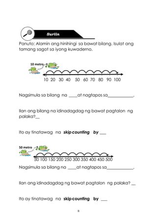 8
Panuto: Alamin ang hinihingi sa bawat bilang. Isulat ang
tamang sagot sa iyong kuwaderno.
10 20 30 40 50 60 70 80 90 100
Nagsimula sa bilang na ____at nagtapos sa .
Ilan ang bilang na idinadagdag ng bawat pagtalon ng
palaka?__
Ito ay tinatawag na skipcounting by ___
50 100 150 200 250 300 350 400 450 500
Nagsimula sa bilang na ____at nagtapos sa .
Ilan ang idinadagdag ng bawat pagtalon ng palaka? __
Ito ay tinatawag na skipcounting by ___
10 metro
50 metro
 