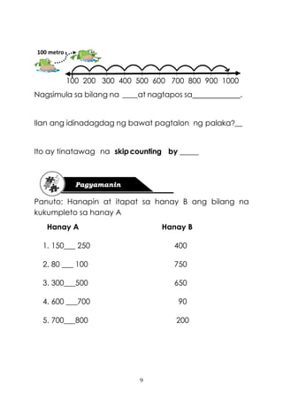 9
100 200 300 400 500 600 700 800 900 1000
Nagsimula sa bilang na ____at nagtapos sa .
Ilan ang idinadagdag ng bawat pagtalon ng palaka?__
Ito ay tinatawag na skipcounting by _____
Panuto: Hanapin at itapat sa hanay B ang bilang na
kukumpleto sa hanay A
Hanay A Hanay B
1. 150___ 250 400
2. 80 ___ 100 750
3. 300___500 650
4. 600 ___700 90
5. 700___800 200
100 metro
 