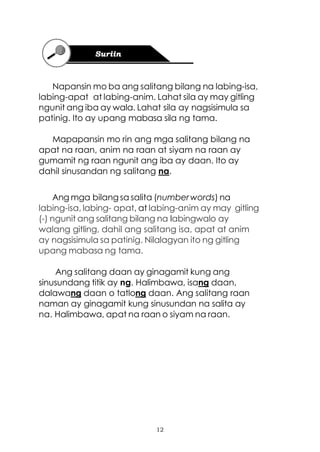 12
Napansin mo ba ang salitang bilang na labing-isa,
labing-apat at labing-anim. Lahat sila ay may gitling
ngunit ang iba ay wala. Lahat sila ay nagsisimula sa
patinig. Ito ay upang mabasa sila ng tama.
Mapapansin mo rin ang mga salitang bilang na
apat na raan, anim na raan at siyam na raan ay
gumamit ng raan ngunit ang iba ay daan. Ito ay
dahil sinusandan ng salitang na.
Ang mga bilang sa salita (numberwords) na
labing-isa, labing- apat, at labing-anim ay may gitling
(-) ngunit ang salitang bilang na labingwalo ay
walang gitling, dahil ang salitang isa, apat at anim
ay nagsisimula sa patinig. Nilalagyan ito ng gitling
upang mabasa ng tama.
Ang salitang daan ay ginagamit kung ang
sinusundang titik ay ng. Halimbawa, isang daan,
dalawang daan o tatlong daan. Ang salitang raan
naman ay ginagamit kung sinusundan na salita ay
na. Halimbawa, apat na raan o siyam na raan.
 