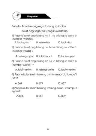 14
Panuto: Basahin ang mga tanong sa ibaba.
Isulat ang sagot sa iyong kuwaderno.
1) Paano isulat ang bilang na 11 sa bilang sa salita o
(number words)?
A.labing-isa B.labim-isa C. labin-isa
2) Paano isulat ang bilang na 14 sa bilang sa salita o
(number words) ?
A. labing-apat B. labimapat C. labin-apat
3) Paano isulat ang bilang na 16 sa bilang sa salita o
(number words) ?
A.labin-anim B.labing-anim C. labim-anim
4) Paano isulat sa simbolong anim na raan,tatlumpu’t
pito?
A.367 B.674 C. 637
5) Paano isulat sa simbolong walong daan, limampu’t
siyam?
A.895 B.859 C. 889
 