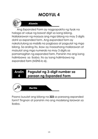 15
MODYUL 4
Ang Expanded Form ay nagpapakita ng tiyak na
halaga at value ng bawat digit sa isang bilang.
Nailalarawan ng maayos ang mga bilang na may 3 digits
dahil sa expanded form. Ang expanded form ay
nakatutulong sa mabilis na pagbasa at pagsulat ng mga
bilang. Sa araling ito, ikaw ay inaasahang mailarawan at
maisulat ang mga numerals na may 3 digits sa
pamamagitan ng expanded form. Pansinin mo ang isang
halimbawa sa ibaba. Ito ay isang halimbawa ng
expanded form (M2NS-Ic-6).
Aralin
4
Pagsulat ng 3-digit number sa
paraan ng Expanded Form
Paano isusulat ang bilang na 323 sa paraang expanded
form? Tingnan at pansinin mo ang modelong larawan sa
ibaba.
 