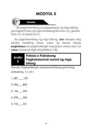 19
MODYUL 5
Sa paghahambing at pagsasaayos ng mga bilang,
gumagamit tayo ng mga simbolong less than (<), greater
than (>), at equal to (=).
Sa paghahambing ng mga bilang, una hanapin ang
pinaka malaking place value ng bawat bilang
pagkatapos ay paghambingin ang place values ayon sa
value ng bawat digit nito(M2NS-Ic-7-8).
Aralin
5
Pataas o Pababang
Pagkakasunod-sunod ng mga
bilang
Panuto: Paghambingin ang bawat bilang gamit ang
simbolong <,> at =
1. 387 ____103
2. 985____895
3. 166____345
4. 278____336
5. 145____541
 