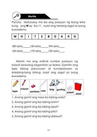 23
Panuto: Matutukoy mo ba ang posisyon ng ibang letra
kung ang W ay ika-11. Isulat ang tamang sagot sa iyong
kuwaderno.
W H I T E B O A R D
18th letra 15th letra 19th letra
12th letra 17th letra 13th letra
Alamin mo ang ordinal number posisyon ng
bawat larawang kagamitan sa ibaba. Gamitin ang
lapis bilang panunuran at kumakatawan sa
ikalabing-isang bilang. Isulat ang sagot sa iyong
kuwaderno.
1. Anong gamit ang nasa ika labing-walo?
2. Anong gamit ang ika labing-anim?
3. Anong gamit ang ika labing-apat?
4. Anong gamit ang ika labing-pito?
5. Anong gamit ang ika labing-dalawa?
lapis
crayon
pantasa ruler
bag gunting
papel
aklat
 