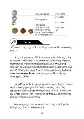 26
Sampung piso Php 10.00
Limang piso
Php 5.00
Isang piso
Php 1.00
Dalawampu’t
limang sentimo,
Sampung sentimo
at limang sentimo
25¢, 10¢,
5¢
Alam nyo ang mga kulay at bagay na makikita sa ating
pera?
Ang ating pera sa Pilipinas ay may iba’t ibang kulay
at disenyo na batay sa mga likas na yaman ng Pilipinas.
Halimbawa, makikita sa dalampung piso (₱ 20) ang
larawan ng Banaue Rice Terraces. Makikita sa limampung
piso (₱ 50)ang Lawa ng Taal at isdang Malipula. Bulkang
Mayon at whale shark naman ang makikita sa isang
daang piso (₱100).
Ang ₱ ay simbolong ginagamit sa piso. Ang ¢ naman
ay simbolong ginagamit sa sentimo. Ang tuldok ay
ginagamit upang paghiwalayin ang piso sa sentimo. Ito
ay binabasa ng “at”. Halimbawa, ₱25.50, dalampung
piso at limampung sentimo.
Mahalagang mauunawaan natin ang kahalagahan at
halaga ng bawat pera o salapi.
 