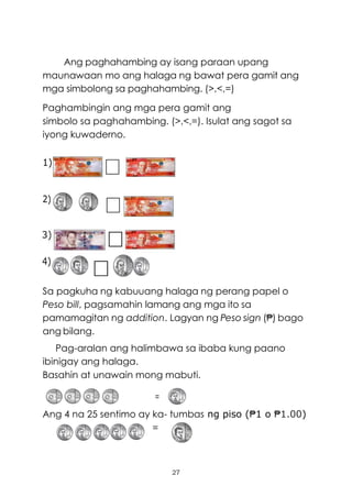 27
Ang paghahambing ay isang paraan upang
maunawaan mo ang halaga ng bawat pera gamit ang
mga simbolong sa paghahambing. (>,<,=)
Paghambingin ang mga pera gamit ang
simbolo sa paghahambing. (>,<,=). Isulat ang sagot sa
iyong kuwaderno.
1)
2)
Sa pagkuha ng kabuuang halaga ng perang papel o
Peso bill, pagsamahin lamang ang mga ito sa
pamamagitan ng addition. Lagyan ng Peso sign (₱) bago
ang bilang.
Pag-aralan ang halimbawa sa ibaba kung paano
ibinigay ang halaga.
Basahin at unawain mong mabuti.
=
Ang 4 na 25 sentimo ay ka- tumbas ng piso (₱1 o ₱1.00)
=
 