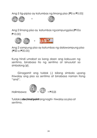 28
Ang 5 tig-pipiso ay katumbas ng limang piso (₱5 o ₱5.00)
=
Ang 2 limang piso ay katumbas ngsampungpiso(₱10o
₱10.00)
=
Ang 2 sampung piso ay katumbas ng dalawampung piso
(₱20 o ₱20.00)
Kung hindi umabot sa isang daan ang kabuuan ng
sentimo, binabasa ito ng sentimo at isinusulat sa
simbolong (¢).
Ginagamit ang tuldok (.) bilang simbolo upang
ihiwalay ang piso sa sentimo at binabasa naman itong
“and”.
Halimbawa: + = ₱10.25
Tuldokodecimalpointangnaghi- hiwalay sa piso at
sentimo.
 