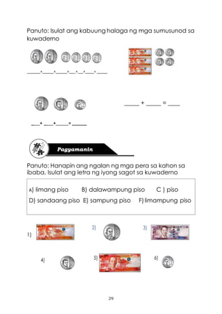 29
Panuto: Isulat ang kabuung halaga ng mga sumusunod sa
kuwaderno
_ + + + _+_ + =
_____ + _____ = ____
_ + _ + = ______
Panuto: Hanapin ang ngalan ng mga pera sa kahon sa
ibaba. Isulat ang letra ng iyong sagot sa kuwaderno
A) limang piso B) dalawampung piso C ) piso
D) sandaang piso E) sampung piso F)limampung piso
2) 3)
1)
4) 5) 6)
 