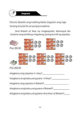 30
Panuto: Basahin ang maikling talata. Sagutan ang mga
tanong at isulat ito sa iyong kuwaderno.
Sina Robert at May ay magkapatid. Namasyal sila
kasama ang kanilang magulang upang bumili ng sapatos.
Php 200.00
Php 285.00
Magkano ang sapatos ni May?
Magkano ang kabuuang pera ni May?
Magkano ang sapatos ni Robert?_______________________
Magkano ang kabuuang pera ni Robert?
Magkano ang kabuuang pera nina May at Robert?_____
 