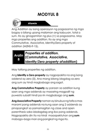 31
MODYUL 8
Ang Addition ay isang operasyon ng pagsasama ng mga
bagay o bilang upang malaman ang kabuuan, total o
sum. Ito ay ginagamitan ng plus (+) sa pagsasama. May
mga properties ang addition. Ito ay ang mga
Commutative, Associative, Identity/Zero property of
addition (M2NS-If-15).
May tatlong properties ng addition.
Ang Identity o Zero property ay nagpapakita na ang isang
addend ay zero (0). Ano mang bilang idagdag sa zero
ang sum ay hindi magbabago ang sagot.
Ang Commutative Property ay paraan sa addition kung
saan ang mga addends ay maaaring magpalit ng
puwesto subalit hindi pa rin magbabago ang sum.
AngAssociativePropertynamanaybinubuong tatloomas
marami pang addends na kung saan ang 2 addends ay
pinapangkat sa pamamagitan ng close and open
parenthesis saka idadagdag ang iba pang addends.
Nagpapakita din ito na hindi maaapektuhan ang sum
mabago–bago man ang pangkat ng mga ito.
Aralin
8
Properties of addition.
(Commutative, Associative,
Identity/Zero property ofaddition)
 