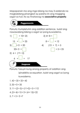 33
Mapapansin mo ang mga bilang na may 3 addends na
magkabilang pinangkat ay pareho rin ang magiging
sagot sa huli. Ito ay tinatawag na associative property.
Panuto: Kumpletuhin ang addition sentence. Isulat ang
nawawalang bilang o sagot sa iyong kuwaderno.
1) + 10= 25 2) 4+ 8 =
15 + = 25 8 + = 12
3) + 0 = 20 4) (13 + 7) + 5
20+ 0 = + 5 = 25
5) 6 + ( 9 + 2)
6 + = 17
Panuto: Tukuyin kung anong property of addition ang
ipinakikita sa equation. Isulat ang sagot sa iyong
kuwaderno.
1. 42 + 33 = 33 + 42
2. 35 + 0 = 35
3. 11 + (2 + 5) = (11+2) + 5 = 112
4. (3 + 4)+ 15 = 3 + (4 + 15)= 22
5. 7 + 3 = 3 +7
 