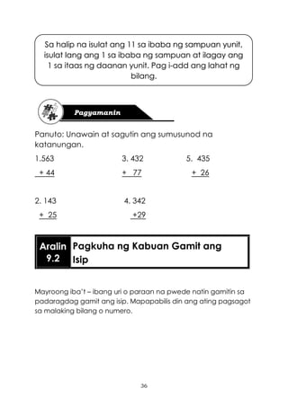 36
Panuto: Unawain at sagutin ang sumusunod na
katanungan.
1.563 3. 432 5. 435
+ 44 + 77 + 26
2. 143 4. 342
+ 25 +29
Mayroong iba’t – ibang uri o paraan na pwede natin gamitin sa
padaragdag gamit ang isip. Mapapabilis din ang ating pagsagot
sa malaking bilang o numero.
Aralin
9.2
Pagkuha ng Kabuan Gamit ang
Isip
Sa halip na isulat ang 11 sa ibaba ng sampuan yunit,
isulat lang ang 1 sa ibaba ng sampuan at ilagay ang
1 sa itaas ng daanan yunit. Pag i-add ang lahat ng
bilang.
 