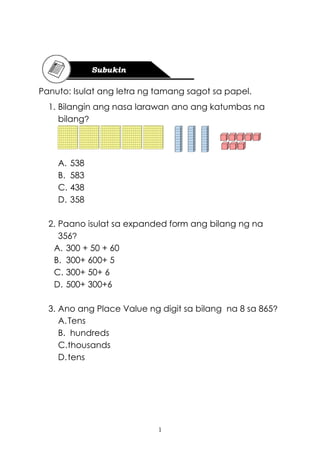1
Panuto: Isulat ang letra ng tamang sagot sa papel.
1. Bilangin ang nasa larawan ano ang katumbas na
bilang?
A. 538
B. 583
C. 438
D. 358
2. Paano isulat sa expanded form ang bilang ng na
356?
A. 300 + 50 + 60
B. 300+ 600+ 5
C. 300+ 50+ 6
D. 500+ 300+6
3. Ano ang Place Value ng digit sa bilang na 8 sa 865?
A.Tens
B. hundreds
C.thousands
D.tens
 